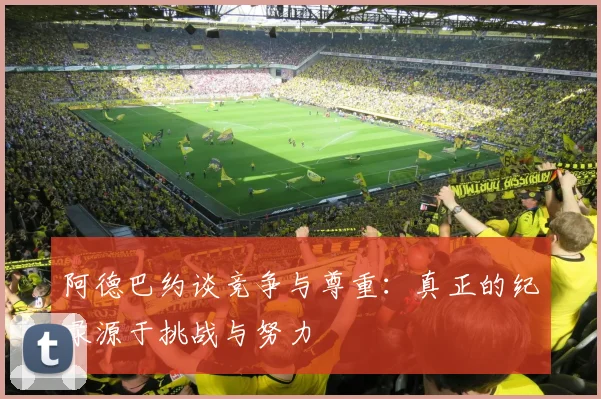 阿德巴约谈竞争与尊重：真正的纪录源于挑战与努力
