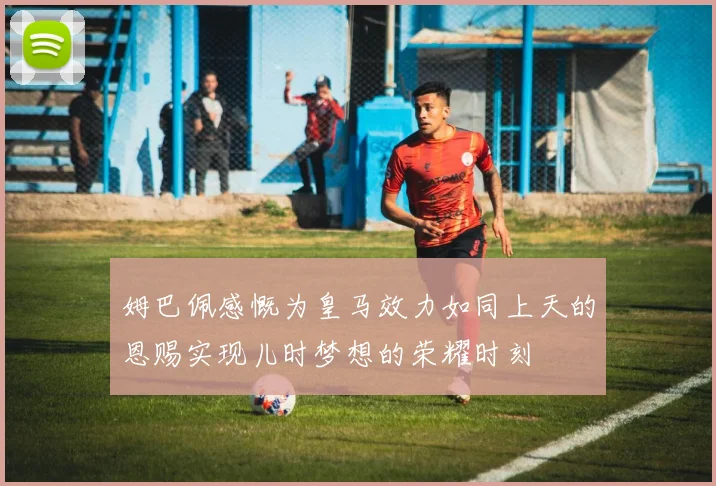 姆巴佩感慨为皇马效力如同上天的恩赐实现儿时梦想的荣耀时刻