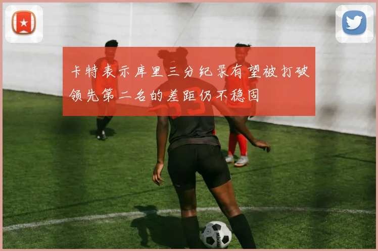 卡特表示库里三分纪录有望被打破领先第二名的差距仍不稳固