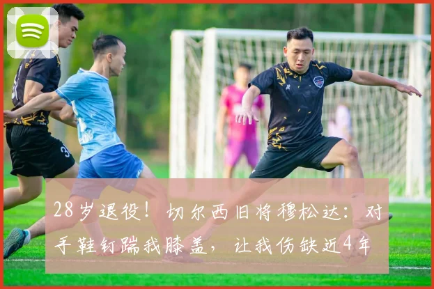 28岁退役！切尔西旧将穆松达：对手鞋钉踹我膝盖，让我伤缺近4年