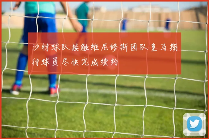 沙特球队接触维尼修斯团队皇马期待球员尽快完成续约