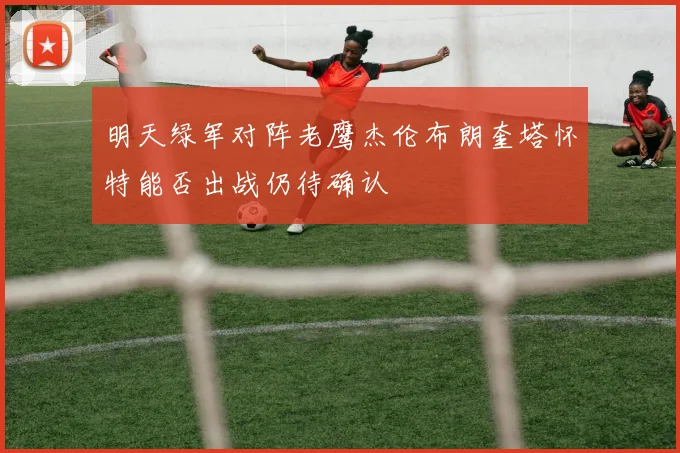 明天绿军对阵老鹰杰伦布朗奎塔怀特能否出战仍待确认