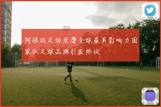 阿根廷足协荣膺全球最具影响力国家队足球品牌引发热议