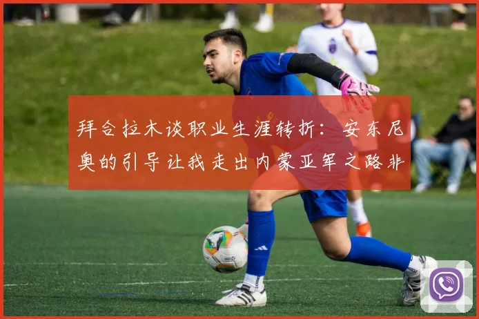 拜合拉木谈职业生涯转折：安东尼奥的引导让我走出内蒙亚军之路非偶然