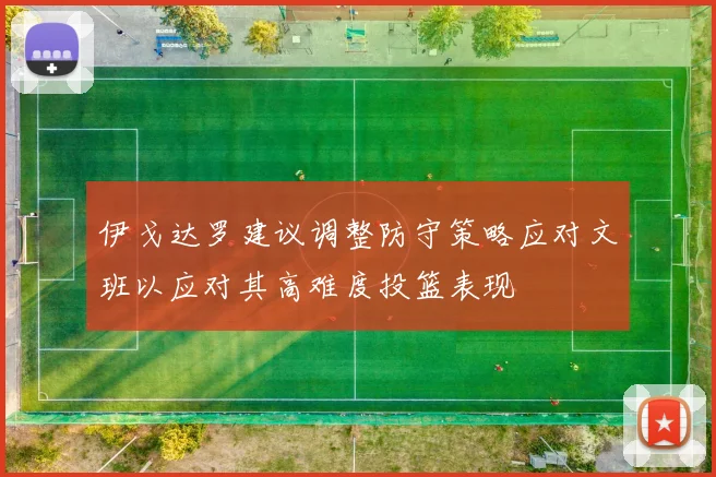 伊戈达罗建议调整防守策略应对文班以应对其高难度投篮表现