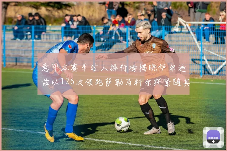 意甲本赛季过人排行榜揭晓伊尔迪兹以126次领跑萨勒马科尔斯紧随其后