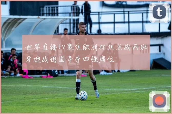 世界直播tv聚焦欧洲杯焦点战西班牙迎战德国争夺四强席位