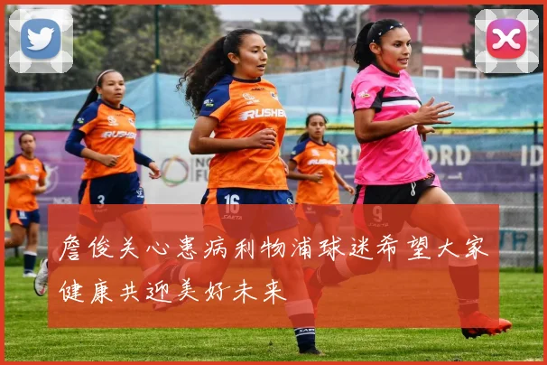 詹俊关心患病利物浦球迷希望大家健康共迎美好未来