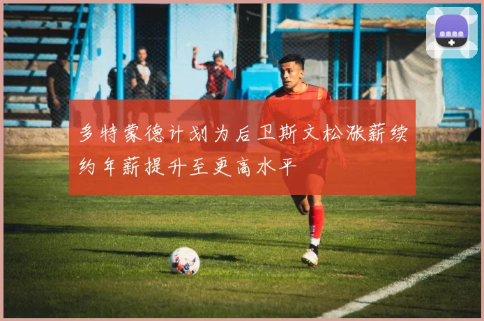 多特蒙德计划为后卫斯文松涨薪续约年薪提升至更高水平