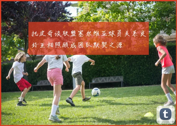 托皮奇谈联盟塞尔维亚球员关系良好互相照顾成团队默契之源