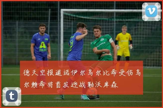 德天空报道诺伊尔乌尔比希受伤乌尔赖希将首发迎战勒沃库森