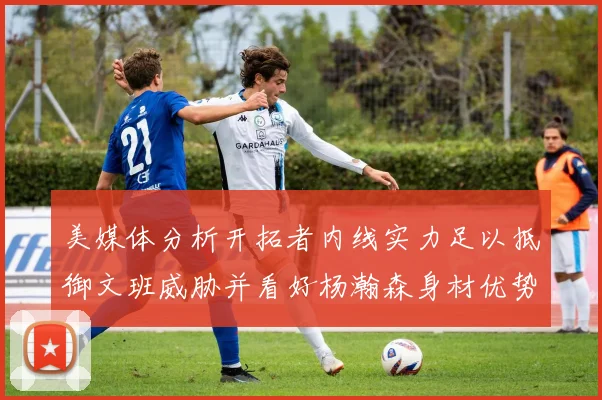 美媒体分析开拓者内线实力足以抵御文班威胁并看好杨瀚森身材优势