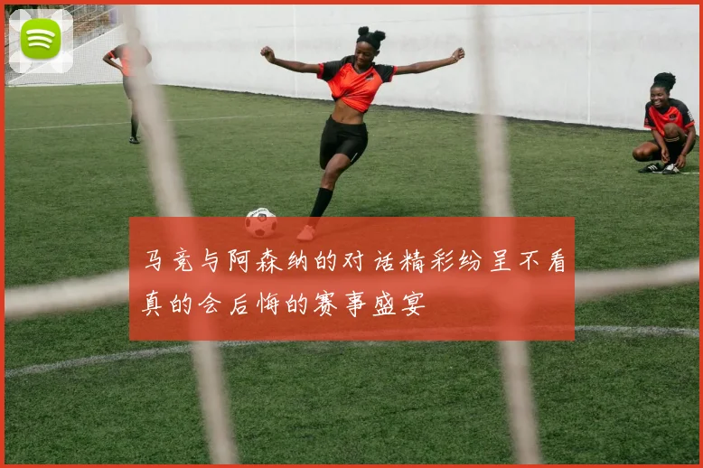 马竞与阿森纳的对话精彩纷呈不看真的会后悔的赛事盛宴