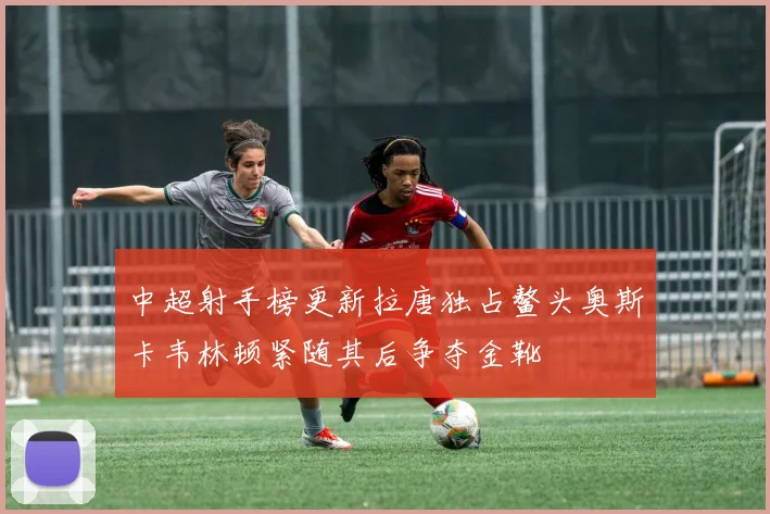 中超射手榜更新拉唐独占鳌头奥斯卡韦林顿紧随其后争夺金靴