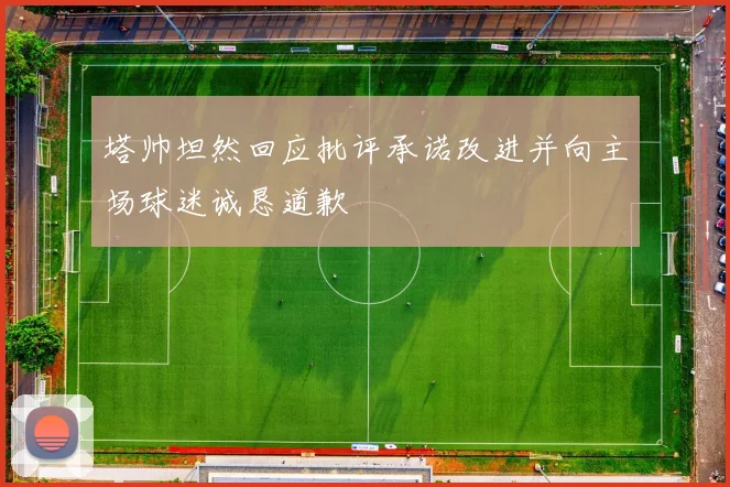 塔帅坦然回应批评承诺改进并向主场球迷诚恳道歉