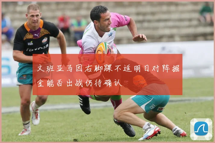 文班亚马因右脚踝不适明日对阵掘金能否出战仍待确认