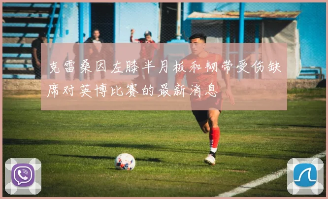 克雷桑因左膝半月板和韧带受伤缺席对英博比赛的最新消息