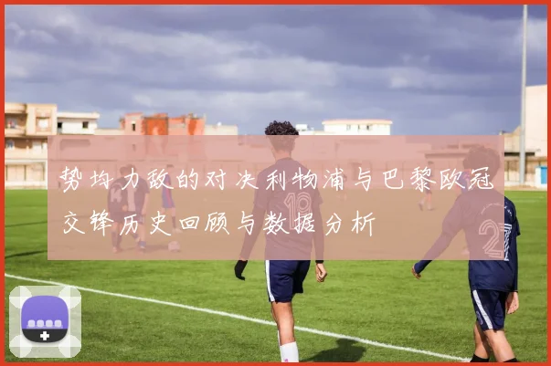 势均力敌的对决利物浦与巴黎欧冠交锋历史回顾与数据分析