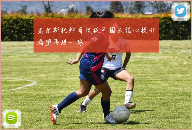 克尔斯托维奇谈扳平国米信心提升渴望再进一球