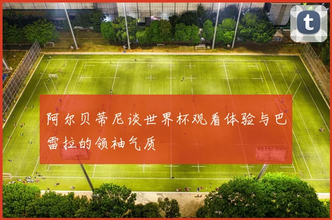 阿尔贝蒂尼谈世界杯观看体验与巴雷拉的领袖气质