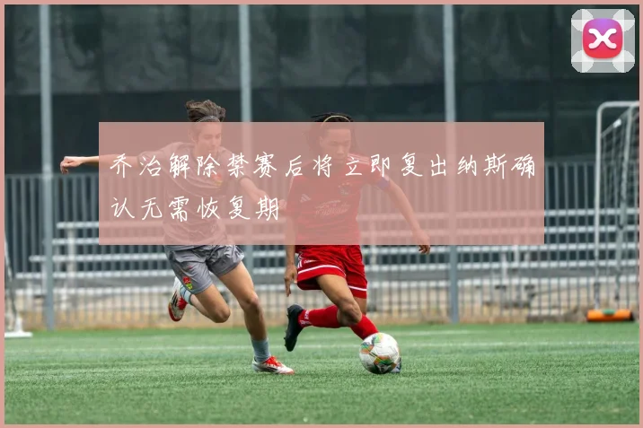 乔治解除禁赛后将立即复出纳斯确认无需恢复期
