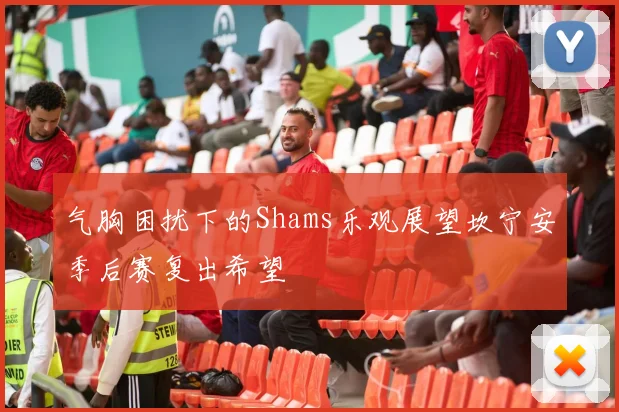 气胸困扰下的Shams乐观展望坎宁安季后赛复出希望