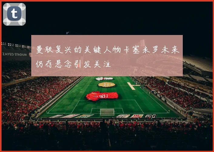 曼联复兴的关键人物卡塞米罗未来仍存悬念引发关注