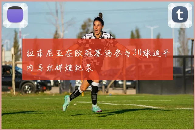 拉菲尼亚在欧冠赛场参与30球追平内马尔辉煌纪录